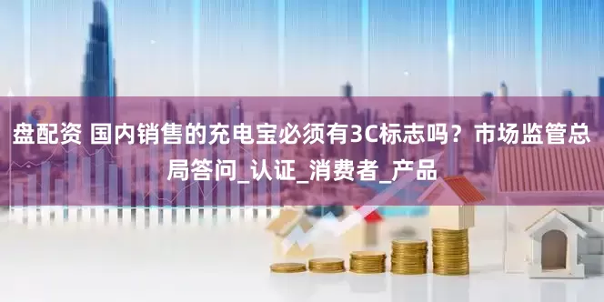 盘配资 国内销售的充电宝必须有3C标志吗？市场监管总局答问_认证_消费者_产品