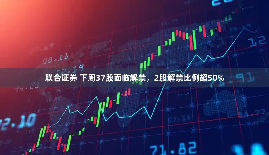 联合证券 下周37股面临解禁，2股解禁比例超50%