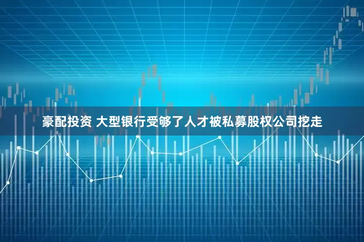 豪配投资 大型银行受够了人才被私募股权公司挖走