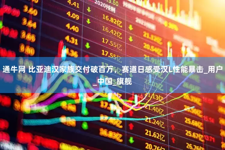 通牛网 比亚迪汉家族交付破百万，赛道日感受汉L性能暴击_用户_中国_旗舰