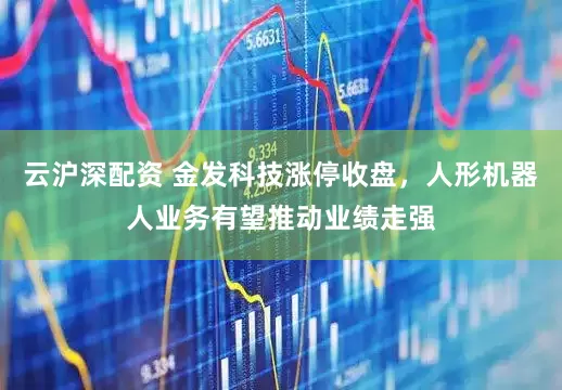 云沪深配资 金发科技涨停收盘，人形机器人业务有望推动业绩走强