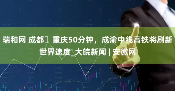 瑞和网 成都⇌重庆50分钟，成渝中线高铁将刷新世界速度_大皖新闻 | 安徽网