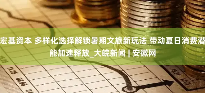 宏基资本 多样化选择解锁暑期文旅新玩法 带动夏日消费潜能加速释放_大皖新闻 | 安徽网