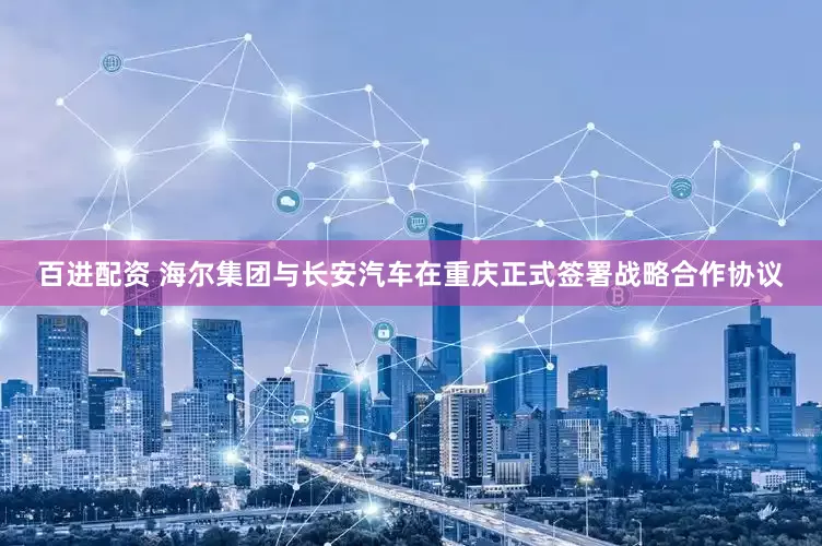 百进配资 海尔集团与长安汽车在重庆正式签署战略合作协议