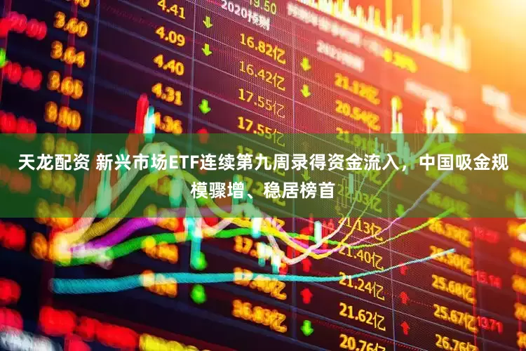 天龙配资 新兴市场ETF连续第九周录得资金流入，中国吸金规模骤增、稳居榜首