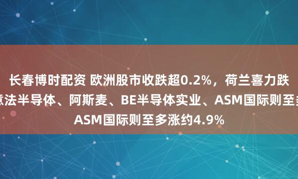 长春博时配资 欧洲股市收跌超0.2%，荷兰喜力跌超8.4%，意法半导体、阿斯麦、BE半导体实业、ASM国际则至多涨约4.9%