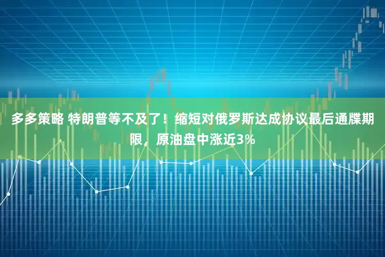 多多策略 特朗普等不及了！缩短对俄罗斯达成协议最后通牒期限，原油盘中涨近3%