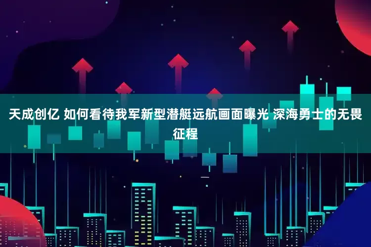 天成创亿 如何看待我军新型潜艇远航画面曝光 深海勇士的无畏征程