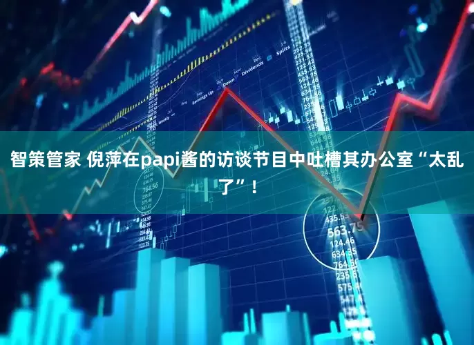智策管家 倪萍在papi酱的访谈节目中吐槽其办公室“太乱了”！