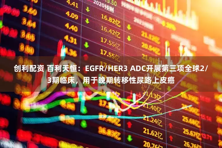 创利配资 百利天恒：EGFR/HER3 ADC开展第三项全球2/3期临床，用于晚期转移性尿路上皮癌
