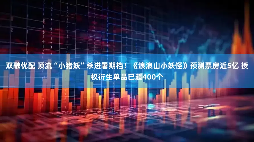 双融优配 顶流“小猪妖”杀进暑期档！《浪浪山小妖怪》预测票房近5亿 授权衍生单品已超400个