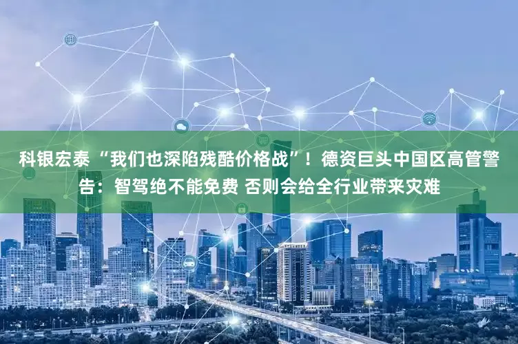 科银宏泰 “我们也深陷残酷价格战”！德资巨头中国区高管警告：智驾绝不能免费 否则会给全行业带来灾难