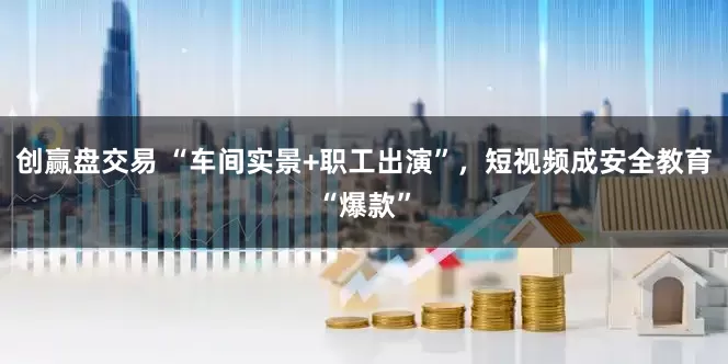 创赢盘交易 “车间实景+职工出演”，短视频成安全教育“爆款”