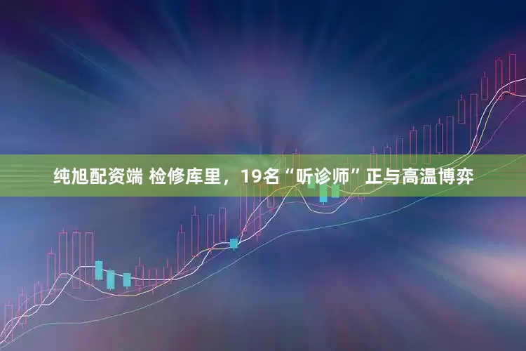 纯旭配资端 检修库里，19名“听诊师”正与高温博弈