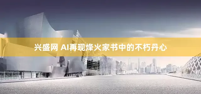 兴盛网 AI再现烽火家书中的不朽丹心
