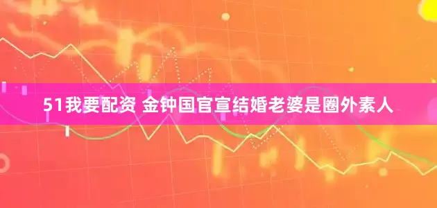 51我要配资 金钟国官宣结婚老婆是圈外素人