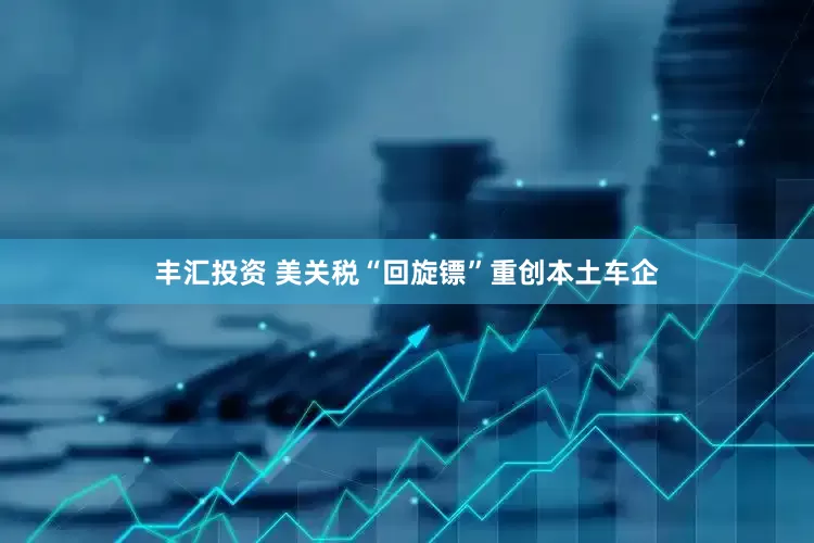 丰汇投资 美关税“回旋镖”重创本土车企