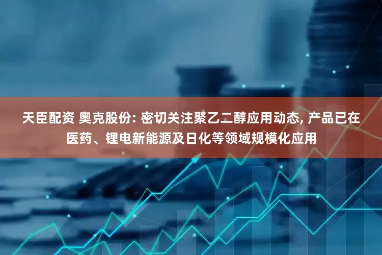 天臣配资 奥克股份: 密切关注聚乙二醇应用动态, 产品已在医药、锂电新能源及日化等领域规模化应用