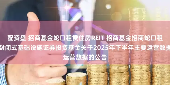 配资盘 招商基金蛇口租赁住房REIT 招商基金招商蛇口租赁住房封闭式基础设施证券投资基金关于2025年下半年主要运营数据的公告