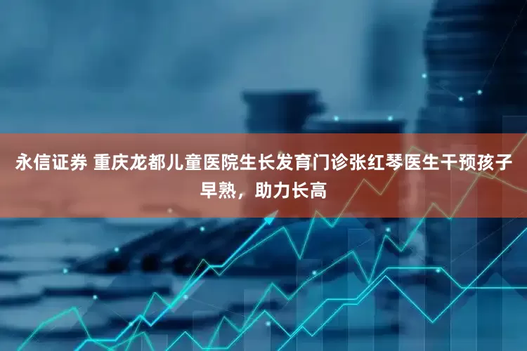 永信证券 重庆龙都儿童医院生长发育门诊张红琴医生干预孩子早熟，助力长高