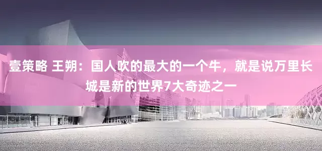 壹策略 王朔：国人吹的最大的一个牛，就是说万里长城是新的世界7大奇迹之一