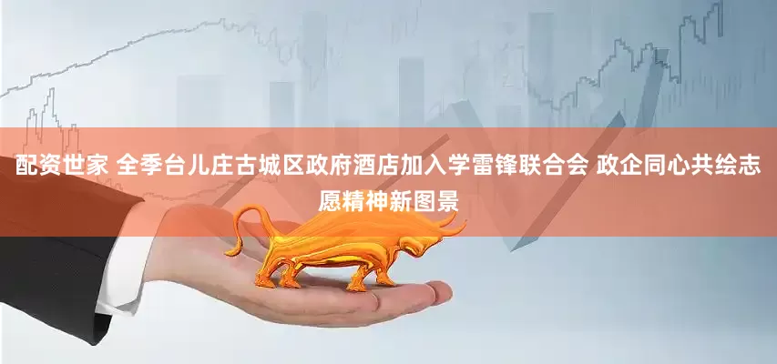 配资世家 全季台儿庄古城区政府酒店加入学雷锋联合会 政企同心共绘志愿精神新图景