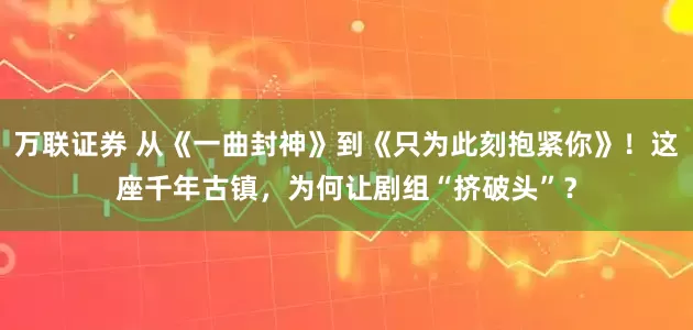 万联证券 从《一曲封神》到《只为此刻抱紧你》！这座千年古镇，为何让剧组“挤破头”？