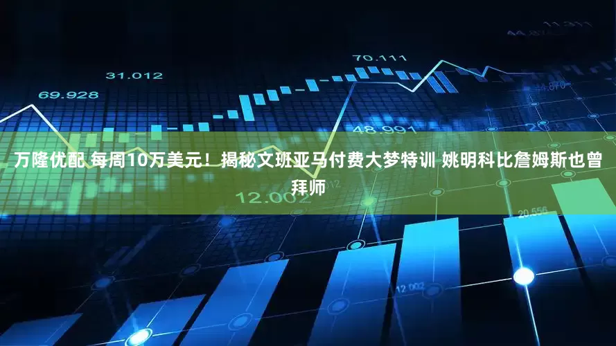 万隆优配 每周10万美元！揭秘文班亚马付费大梦特训 姚明科比詹姆斯也曾拜师